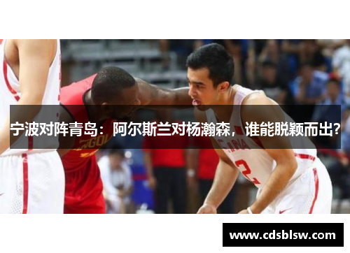 宁波对阵青岛：阿尔斯兰对杨瀚森，谁能脱颖而出？